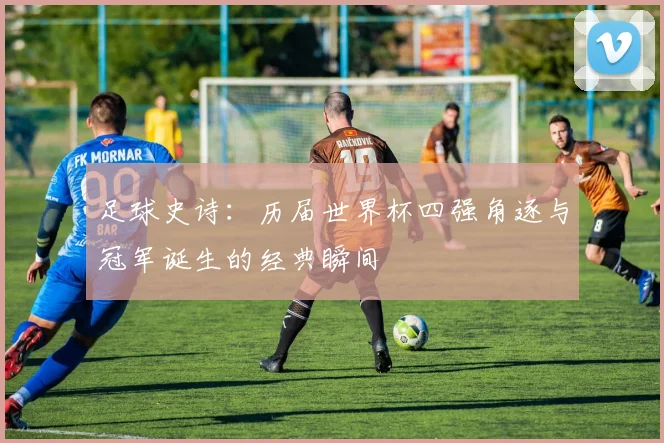 足球史诗：历届世界杯四强角逐与冠军诞生的经典瞬间