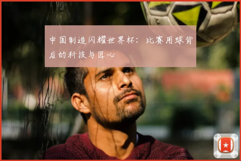 中国制造闪耀世界杯：比赛用球背后的科技与匠心