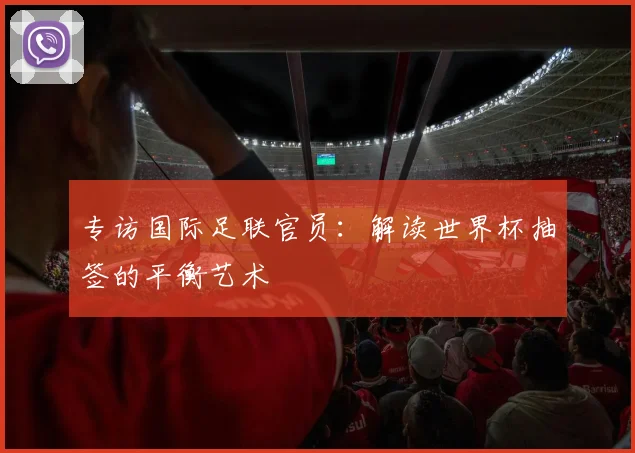 专访国际足联官员:解读世界杯抽签的平衡艺术