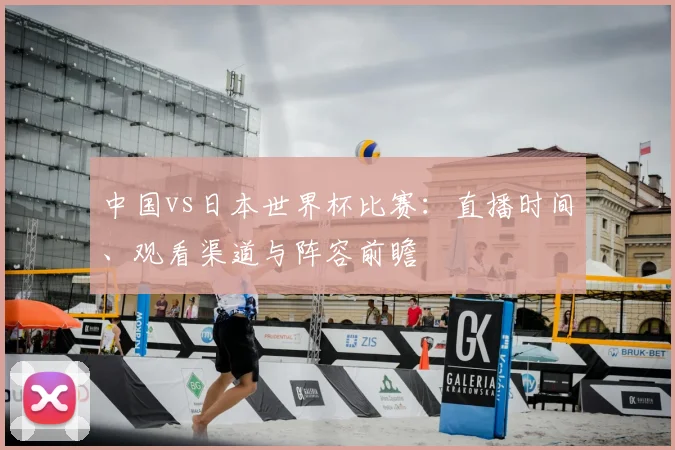 中国vs日本世界杯比赛:直播时间、观看渠道与阵容前瞻