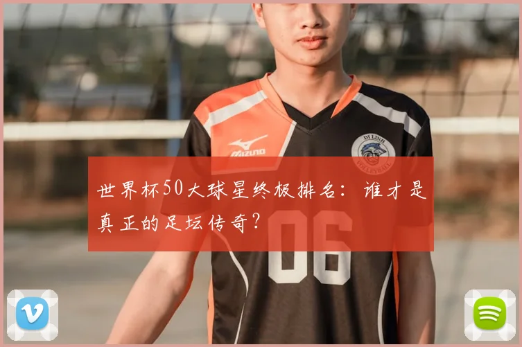 世界杯50大球星终极排名：谁才是真正的足坛传奇？