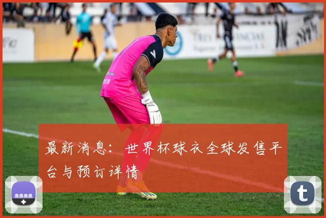 最新消息：世界杯球衣全球发售平台与预订详情
