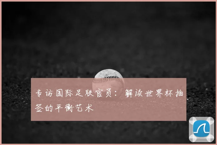 专访国际足联官员:解读世界杯抽签的平衡艺术